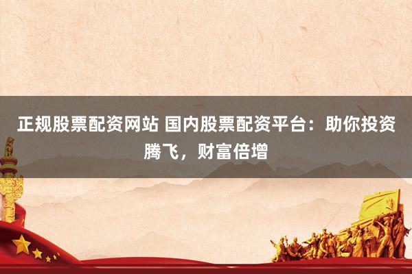 正规股票配资网站 国内股票配资平台：助你投资腾飞，财富倍增