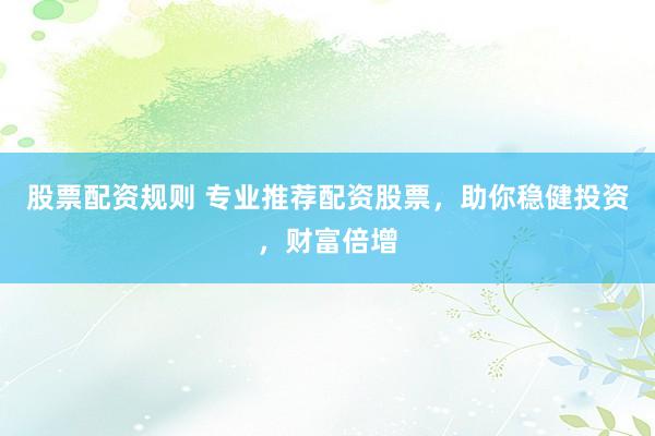 股票配资规则 专业推荐配资股票，助你稳健投资，财富倍增