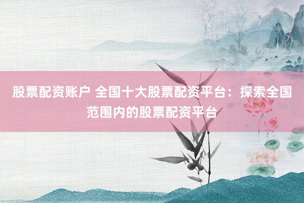 股票配资账户 全国十大股票配资平台：探索全国范围内的股票配资平台