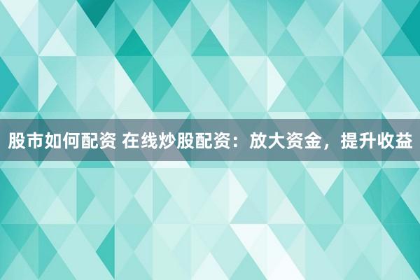 股市如何配资 在线炒股配资：放大资金，提升收益
