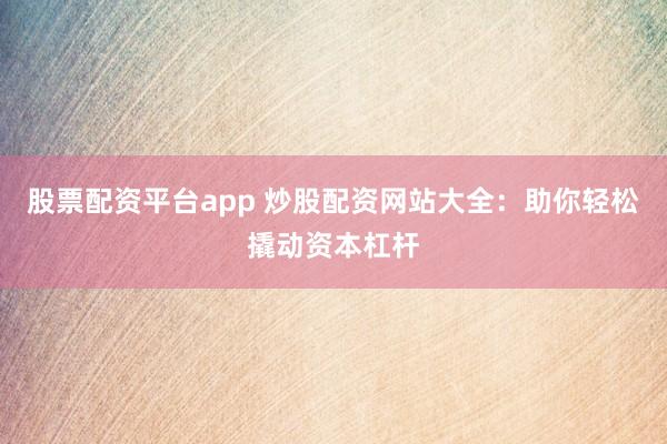 股票配资平台app 炒股配资网站大全：助你轻松撬动资本杠杆